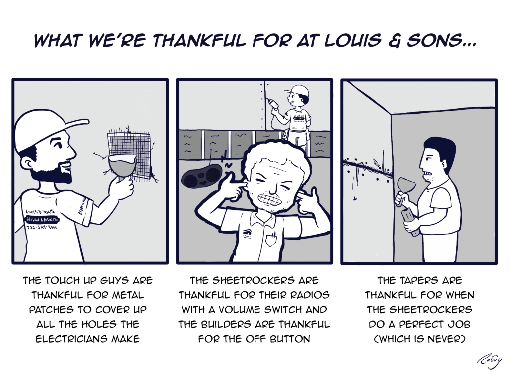 Cartoon: What we're thankful for at Louis & Sons

-The Touch Up Guys are thankful for metal patches to cover up all the holes the electricians make
-The sheetrockers are thankful for their radios with a volume switch and the builders are thankful for the off button.
-The tapers are thankful for when the sheetrockers do a perfect job (which is never)
