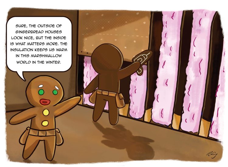 Cartoon of Gingerbread men in the inside of a Gingerbread house. The insulation is made of cotton candy and the wood framing is made from Pocky candy. One Gingerbread man is using a drill to screw sheets of drywall made of graham cracker. One Gingerbread man says, "Sure, the outside of Gingerbread houses look nice, but the inside is what matters more. The insulation keeps us warm in this marshmallow world in the winter." 