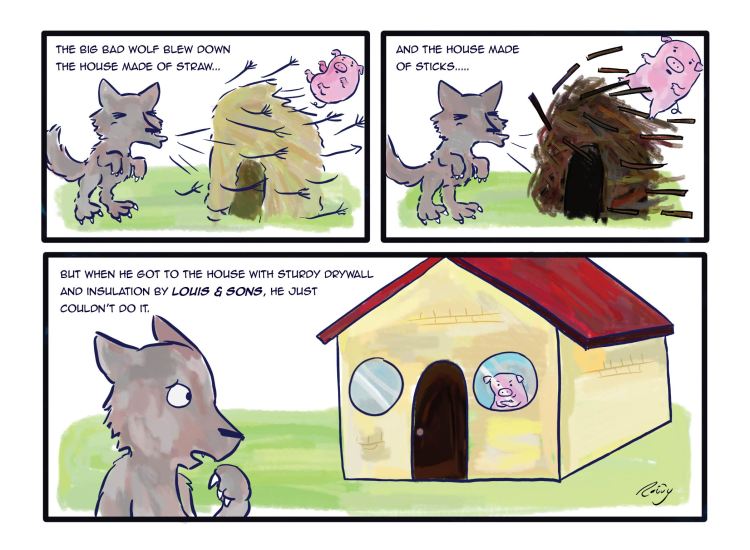 The Big Bad Wolf blew down the house made of straw...and the house made of sticks...but when he got to the house with sturdy drywall and insulation from Louis & Sons, he just couldn't do it