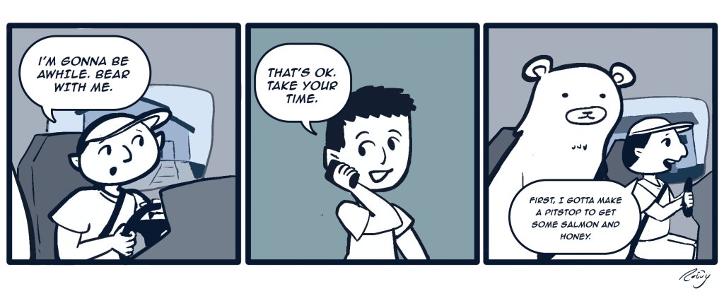 Panel 1: Guy driving in a truck on a phonecall says, "I'm gonna be late. Bear with me."
Panel 2: Guy on the other line says,"That's ok. Take your time." 
Panel 3: Camera pans to a bear sitting in the passenger seat next to the first guy who says, "First I gotta make a pitstop to get some salmon and honey."
